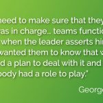 “I did need to make sure that they knew who was in charge… teams function better when the leader asserts himself. And I wanted them to know that we needed a plan to deal with it and that everybody had a role to play.”