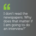 I don't read newspapers. Why does that matter if I am going to do an interview?
